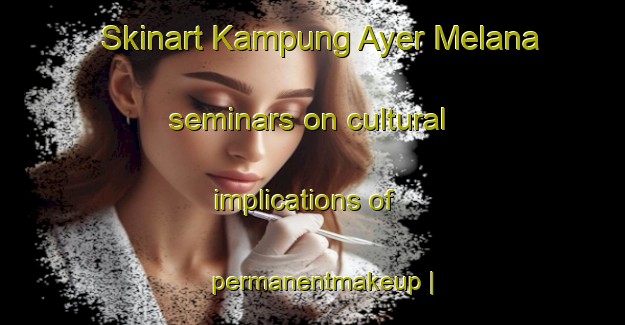 Skinart Kampung Ayer Melana seminars on cultural implications of permanentmakeup | PermanentmakeupTraining | PermanentmakeupClasses | SkinartTraining-Malaysia